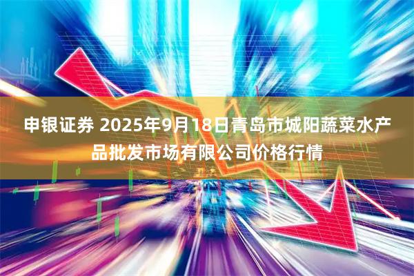 申银证券 2025年9月18日青岛市城阳蔬菜水产品批发市场有限公司价格行情