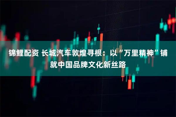锦鲤配资 长城汽车敦煌寻根：以“万里精神”铺就中国品牌文化新丝路