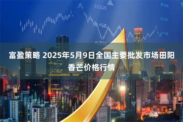 富盈策略 2025年5月9日全国主要批发市场田阳香芒价格行情