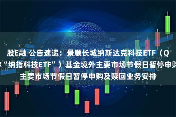 股E融 公告速递：景顺长城纳斯达克科技ETF（QDII） （场内简称“纳指科技ETF”）基金境外主要市场节假日暂停申购及赎回业务安排