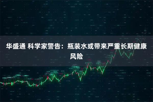 华盛通 科学家警告：瓶装水或带来严重长期健康风险