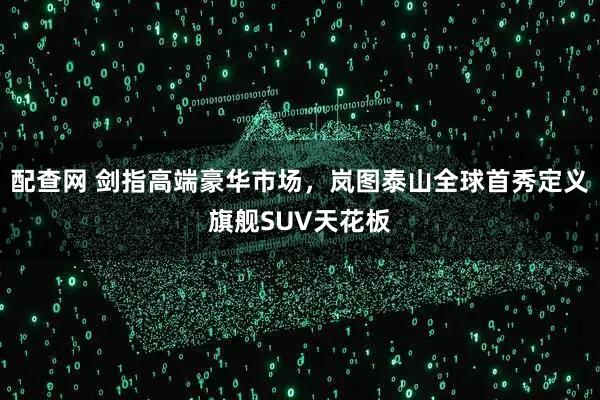 配查网 剑指高端豪华市场，岚图泰山全球首秀定义旗舰SUV天花板