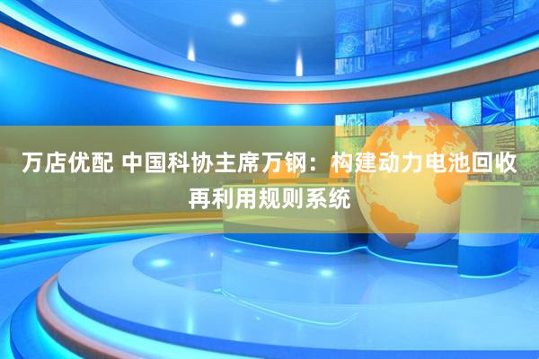 万店优配 中国科协主席万钢：构建动力电池回收再利用规则系统