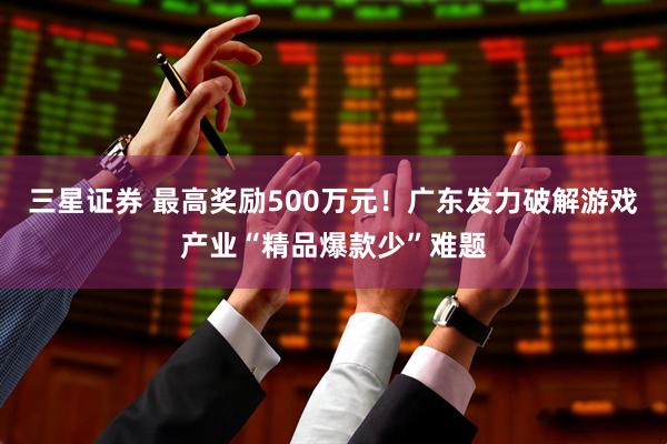 三星证券 最高奖励500万元！广东发力破解游戏产业“精品爆款少”难题