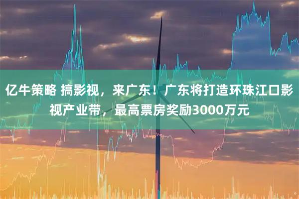 亿牛策略 搞影视，来广东！广东将打造环珠江口影视产业带，最高票房奖励3000万元