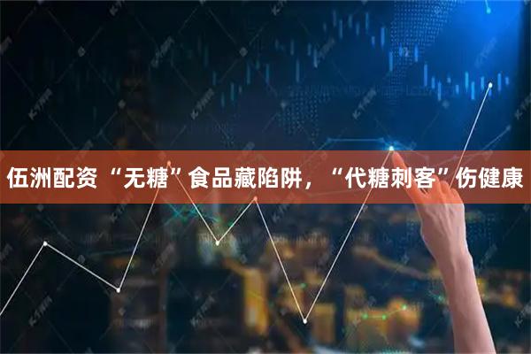 伍洲配资 “无糖”食品藏陷阱，“代糖刺客”伤健康