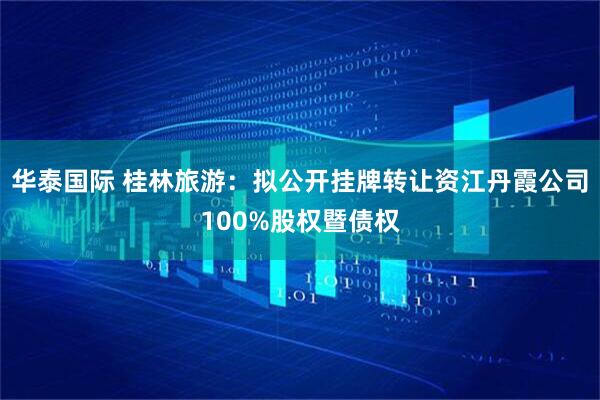 华泰国际 桂林旅游：拟公开挂牌转让资江丹霞公司100%股权暨债权