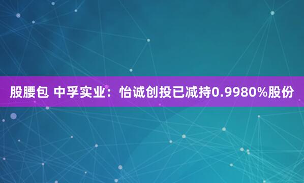 股腰包 中孚实业：怡诚创投已减持0.9980%股份