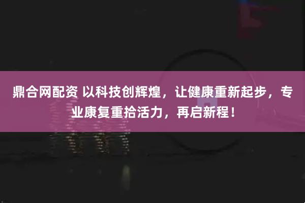 鼎合网配资 以科技创辉煌，让健康重新起步，专业康复重拾活力，再启新程！