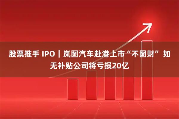 股票推手 IPO｜岚图汽车赴港上市“不图财” 如无补贴公司将亏损20亿