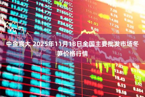 中金宸大 2025年11月18日全国主要批发市场冬笋价格行情