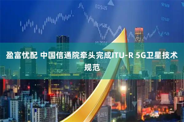 盈富忧配 中国信通院牵头完成ITU-R 5G卫星技术规范