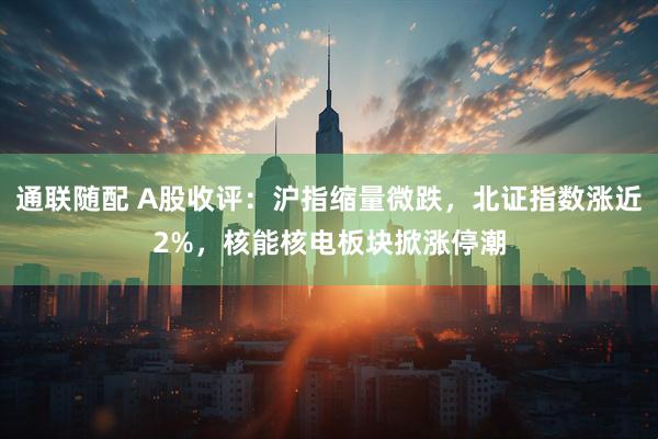 通联随配 A股收评：沪指缩量微跌，北证指数涨近2%，核能核电板块掀涨停潮