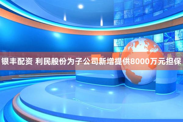 银丰配资 利民股份为子公司新增提供8000万元担保