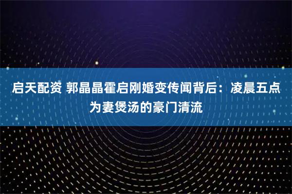 启天配资 郭晶晶霍启刚婚变传闻背后：凌晨五点为妻煲汤的豪门清流