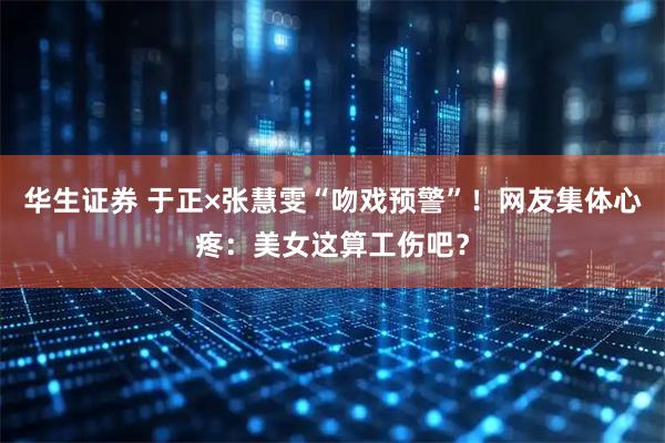 华生证券 于正×张慧雯“吻戏预警”!网友集体心疼:美女这算工伤吧?