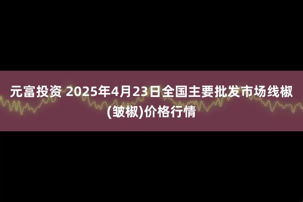 元富投资 2025年4月23日全国主要批发市场线椒(皱椒)价格行情