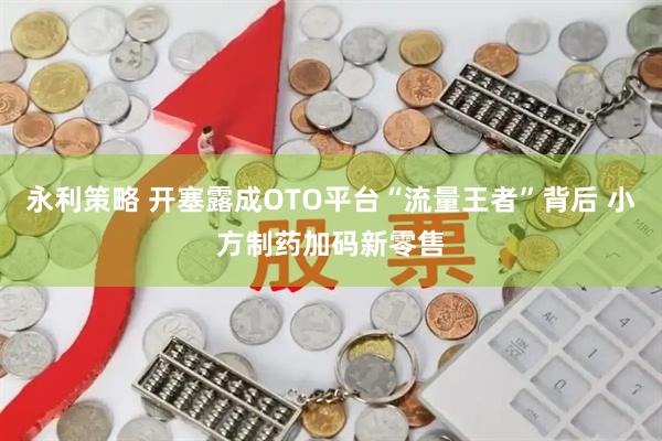 永利策略 开塞露成OTO平台“流量王者”背后 小方制药加码新零售