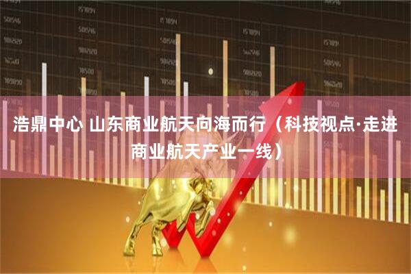 浩鼎中心 山东商业航天向海而行（科技视点·走进商业航天产业一线）