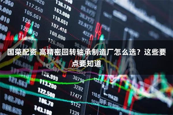 国荣配资 高精密回转轴承制造厂怎么选？这些要点要知道