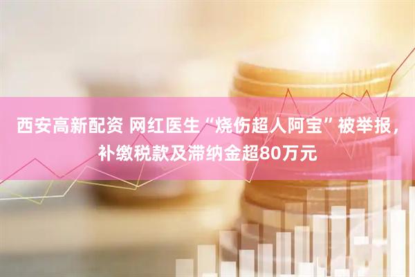西安高新配资 网红医生“烧伤超人阿宝”被举报，补缴税款及滞纳金超80万元