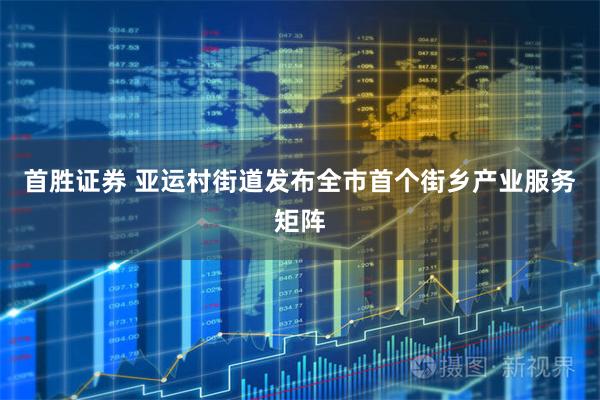 首胜证券 亚运村街道发布全市首个街乡产业服务矩阵