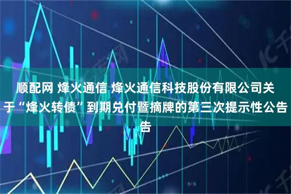 顺配网 烽火通信 烽火通信科技股份有限公司关于“烽火转债”到期兑付暨摘牌的第三次提示性公告