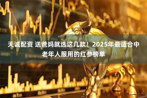 天诚配资 送爸妈就选这几款!2025年最适合中老年人服用的红参榜单