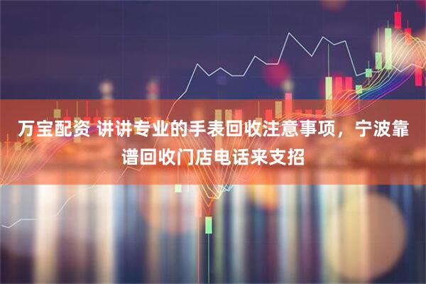 万宝配资 讲讲专业的手表回收注意事项,宁波靠谱回收门店电话来支招