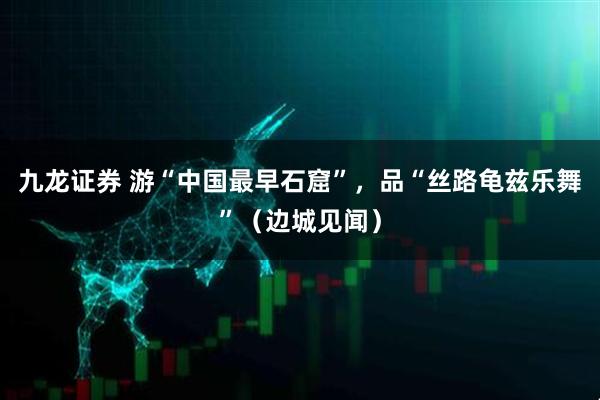 九龙证券 游“中国最早石窟”，品“丝路龟兹乐舞”（边城见闻）